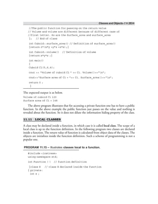 Classes and Objects–1 ❖ 283❖
//The public function for passing on the return value
// Volume and volume are different because of different case of
//first letter. So are the Surface_area and surface_area
}; // End of class
int Cuboid::surface_area() // Definition of surface_area()
{return 2*(x*y +y*z +z*x);}
int Cuboid::volume() // Definition of volume
{return x*y*z ;}
int main()
{
Cuboid C1(5,6,4);
cout << “Volume of cuboid C1 ” << C1. Volume()<<“n”;
cout<<“Surface area of C1 = ”<< C1. Surface_area()<<“n”;
return 0 ;
}
The expected output is as below.
Volume of cuboid C1 120
Surface area of C1 = 148
The above program illustrates that for accessing a private function one has to have a public
function. In the above example the public function just passes on the value and nothing is
revealed about the function. So it does not dilute the information hiding property of the class.
11.11 LOCAL CLASSES
A class may be declared inside a function, in which case it is called local class. The scope of a
local class is up to the function definition. In the following program two classes are declared
inside a function. The return value of function is calculated from object data of the classes. The
objects are initializes inside the function definition. Such a scheme of programming is not a
popular one.
PROGRAM 11.15 – Illustrates classes local to a function.
#include <iostream>
using namespace std;
int Function ( ) // function definition
{class X // class X declared inside the function
{ private:
int x ;
 