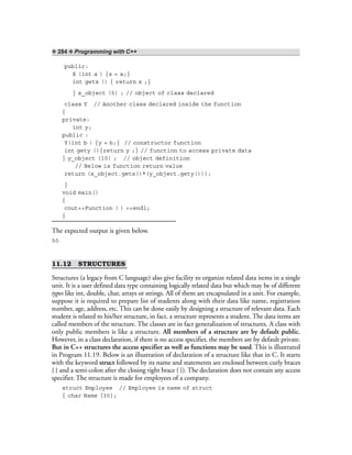 ❖ 284 ❖ Programming with C++
public:
X (int a ) {x = a;}
int getx () { return x ;}
} x_object (5) ; // object of class declared
class Y // Another class declared inside the function
{
private:
int y;
public :
Y(int b ) {y = b;} // constructor function
int gety (){return y ;} // function to access private data
} y_object (10) ; // object definition
// Below is function return value
return (x_object.getx()*(y_object.gety()));
}
void main()
{
cout<<Function ( ) <<endl;
}
The expected output is given below.
50
11.12 STRUCTURES
Structures (a legacy from C language) also give facility to organize related data items in a single
unit. It is a user defined data type containing logically related data but which may be of different
types like int, double, char, arrays or strings. All of them are encapsulated in a unit. For example,
suppose it is required to prepare list of students along with their data like name, registration
number, age, address, etc. This can be done easily by designing a structure of relevant data. Each
student is related to his/her structure, in fact, a structure represents a student. The data items are
called members of the structure. The classes are in fact generalization of structures. A class with
only public members is like a structure. All members of a structure are by default public.
However, in a class declaration, if there is no access specifier, the members are by default private.
But in C++ structures the access specifier as well as functions may be used. This is illustrated
in Program 11.19. Below is an illustration of declaration of a structure like that in C. It starts
with the keyword struct followed by its name and statements are enclosed between curly braces
{ } and a semi-colon after the closing right brace ( }). The declaration does not contain any access
specifier. The structure is made for employees of a company.
struct Employee // Employee is name of struct
{ char Name [30];
 