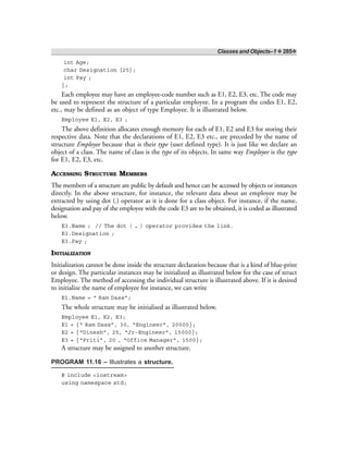 Classes and Objects–1 ❖ 285❖
int Age;
char Designation [25];
int Pay ;
};
Each employee may have an employee-code number such as E1, E2, E3, etc. The code may
be used to represent the structure of a particular employee. In a program the codes E1, E2,
etc., may be defined as an object of type Employee. It is illustrated below.
Employee E1, E2, E3 ;
The above definition allocates enough memory for each of E1, E2 and E3 for storing their
respective data. Note that the declarations of E1, E2, E3 etc., are preceded by the name of
structure Employee because that is their type (user defined type). It is just like we declare an
object of a class. The name of class is the type of its objects. In same way Employee is the type
for E1, E2, E3, etc.
ACCESSING STRUCTURE MEMBERS
The members of a structure are public by default and hence can be accessed by objects or instances
directly. In the above structure, for instance, the relevant data about an employee may be
extracted by using dot (.) operator as it is done for a class object. For instance, if the name,
designation and pay of the employee with the code E3 are to be obtained, it is coded as illustrated
below.
E3.Name ; // The dot ( . ) operator provides the link.
E3.Designation ;
E3.Pay ;
INITIALIZATION
Initialization cannot be done inside the structure declaration because that is a kind of blue-print
or design. The particular instances may be initialized as illustrated below for the case of struct
Employee. The method of accessing the individual structure is illustrated above. If it is desired
to initialize the name of employee for instance, we can write
E1.Name = “ Ram Dass”;
The whole structure may be initialised as illustrated below.
Employee E1, E2, E3;
E1 = {“ Ram Dass”, 30, “Engineer”, 20000};
E2 = {“Dinesh”, 25, “Jr-Engineer”, 15000};
E3 = {“Priti”, 20 , “Office Manager”, 1500};
A structure may be assigned to another structure.
PROGRAM 11.16 – Illustrates a structure.
# include <iostream>
using namespace std;
 