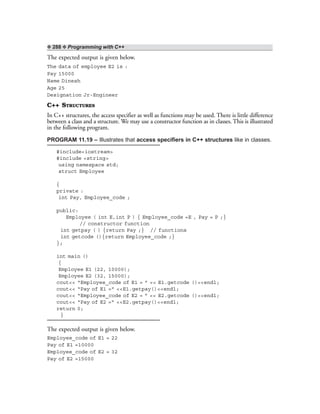 ❖ 288 ❖ Programming with C++
The expected output is given below.
The data of employee E2 is :
Pay 15000
Name Dinesh
Age 25
Designation Jr-Engineer
C++ STRUCTURES
In C++ structures, the access specifier as well as functions may be used. There is little difference
between a class and a structure. We may use a constructor function as in classes. This is illustrated
in the following program.
PROGRAM 11.19 – Illustrates that access specifiers in C++ structures like in classes.
#include<iostream>
#include <string>
using namespace std;
struct Employee
{
private :
int Pay, Employee_code ;
public:
Employee ( int E,int P ) { Employee_code =E , Pay = P ;}
// constructor function
int getpay ( ) {return Pay ;} // functions
int getcode (){return Employee_code ;}
};
int main ()
{
Employee E1 (22, 10000);
Employee E2 (32, 15000);
cout<< “Employee_code of E1 = ” << E1.getcode ()<<endl;
cout<< “Pay of E1 =” <<E1.getpay()<<endl;
cout<< “Employee_code of E2 = ” << E2.getcode ()<<endl;
cout<< “Pay of E2 =” <<E2.getpay()<<endl;
return 0;
}
The expected output is given below.
Employee_code of E1 = 22
Pay of E1 =10000
Employee_code of E2 = 32
Pay of E2 =15000
 