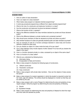 Classes and Objects–1 ❖ 289❖
EXERCISES
1. Give an outline of class declaration.
2. How is an object of a class declared?
3. What makes class program an objected oriented programming?
4. In what way procedural programming is different from object oriented programming?
5. What is the role of a constructor and destructor functions in a class?
6. Can the constructor and destructor functions be declared constants?
7. What is the function of dot (.) operator?
8. What is the difference between the class members declared as private and those declared
public?
9. What is the difference between a private member and a protected member?
10. Why should some members of class be declared as private and others as public?
11. Why member functions of a class are generally declared public and data members as private?
12. Give an example of code for a function prototype declared in class body and function
definition outside the class body.
13. Can you declare an object of a class inside the body of its own class?
14. Can a class definition body include objects of other classes? If so how will you declare the
object in the class?
15. How is, a function declared private in a class, accessed by an object of the same class?
16. How is a function of a class called?
17. What do you understand by following terms.
(i) Information hiding
(ii) Encapsulation of data and functions
18. Make a class program to illustrate the following types of constructors.
(i) Default constructor
(ii) Parametric constructor
(iii) Copy constructor
19. Make a class program with private data members. How can the objects of class access
the same?
20. Make a class program for student registration in which the student is required to enter his/
her name, age and address. The entries should be displayed on monitor so that they can
be verified by the user.
21. Make a class program with a name Polygon for determining the area and periphery of any
regular polygon. Verify the program by determining the area and periphery of following.
(i) Square
(ii) Equilateral triangle
22. Make a class program for determining the area and periphery of ellipses for which the major
and minor axes are declared as private.
 