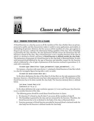 12.1 FRIEND FUNCTION TO A CLASS
A friend function to a class has access to all the members of the class whether these are private,
protected or public and this characteristic makes it useful in many applications, particularly, in
overloading of operators. However, the free access to all the members of a class goes against its
frequent use, because, it dilutes the information hiding capability of the class. Since friendship
is granted by the class, therefore, the class declaration should contain the declaration that the
function is friend of the class. Also a friend function is not a member function of the class in
which it is declared as friend, and hence a friend function is defined outside the class body.
The declaration of prototype of a friend function in the class body is illustrated below. It starts
with keyword friend followed by the type of function and identifier (name) for the function
which is followed by a list of types of parameters of the function enclosed in parentheses (). It
ends with a semicolon.
friend type identifier (type_parameter1,type_parameter2, ..);
For instance, a function with name Area() is declared a friend function of class Rect which
is a class for rectangular figures having sides x and y as under.
friend int Area(const Rect &b);
In the above declaration the data of the object b of class Rect are the only parameters of the
function, however, a friend function may have other parameters as well. The definition of the
friend function has to be done outside the class body. The function declared above is defined
below.
int Area (const Rect & b)
{return b.x * b.y ;}
In the above definition the scope resolution operator (::) is not used because Area function
is not a member function of the class.
The following points should be noted about friend functions to classes.
1. If a function F is friend to class B, then F can access all the members of class B.
2. The friendship is granted by the class and not extracted by the function. Therefore, the
friend function has to be so declared in the body of the class as illustrated above.
3. Function prototype of friend function preceded by keyword friend is declared inside the
class body but the function is defined outside the class body.
CHAPTER
 