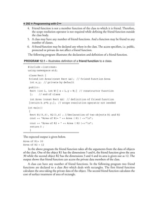 ❖ 292 ❖ Programming with C++
4. Friend function is not a member function of the class to which it is friend. Therefore,
the scope resolution operator is not required while defining the friend function outside
the class body.
5. A class may have any number of friend functions. And a function may be friend to any
number of classes.
6. A friend function may be declared any where in the class. The access specifiers, i.e. public,
protected or private do not affect a friend function.
The following program illustrates the declaration and definition of a friend function.
PROGRAM 12.1 – Illustrates definition of a friend function to a class.
#include <iostream>
using namespace std;
class Rect {
friend int Area(const Rect &a); // friend function Area
int x,y; // private by default
public:
Rect (int L, int W){ x = L,y = W;} // constructor function
}; // end of class
int Area (const Rect &b) // definition of friend function
{return b.x*b.y;}; // scope resolution operator not needed
int main()
{
Rect R1(5,6), R2(3,4) ; //declaration of two objects R1 and R2
cout << “Area of R1= ” << Area ( R1 ) <<“n”;
cout << “Area of R2 = ” << Area ( R2 )<<“n”;
return 0 ;
}
The expected output is given below.
Area of R1= 30
Area of R2 = 12
In the above program the friend function takes all the arguments from the data of objects
of the class. One of the object R1 has the dimensions 5 and 6, the friend function gives the area
30 while the second object R2 has the dimensions 3 and 4 and its area is given out as 12. The
output shows that friend function can access the private data members of the class.
A class can have any number of friend functions. In the following program two friend
functions are declared to a class Rect which deals with rectangles. The first friend function
calculates the area taking the private data of the object. The second friend function calculates the
cost of surface treatment of area of rectangle.
 
