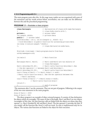 ❖ 14 ❖ Programming with C++
The main program starts after this. At this stage many readers are not acquainted with some of
the statements and key words written below, nevertheless, one can make out the difference
between this and the procedural programming.
PROGRAM 1.1 – Illustrates a class program.
class Rectangle // declaration of class with name Rectangle
{ // class body starts with {.
private : // access label
int Length ,Width; // private data
public : // access label
void Setsides ( int a, int b){Length= a , Width = b;}
//void Setsides() is public function for accessing private data
int Area (){return Length * Width;}
}; // class declaration ends here.
#include <iostream> //main program starts from here
using namespace std;
int main() // Main function
{
Rectangle Rect1, Rect2; // Rect1 and Rect2 are two objects of
// class Rectangle
Rect1.Setsides(50,40); // Rect1 calls function Setsides().See
// the dot operator (.) between Rect1 and Setsides().
Rect2.Setsides(30,20); // Rect2 calls function Setsides()
cout<<“Area of Rect1 = “<< Rect1.Area() << endl;
//Rect1 calls function Area(). See the dot operator between the
//Rect1 and Area.
cout<<“Area of Rect2 = “ <<Rect2.Area()<<endl;
// Rect2 calls function Area()
return 0 ;
} // end of program
The statements after // are the comments. They are not part of program. Following is the output
of the two cout statements in the main program.
Area of Rect1 = 2000
Area of Rect2 = 600
The above program is an example of object oriented program. It consists of class declaration
for objects which are rectangles. The name of class is Rectangle. Rect1 and Rect2 are two objects
(rectangles) of this class. See that function calls are linked with the objects on whose data they
operate, i.e., Rect1.Setsides(50, 40) and Rect1.Area(). The dot operator (.) provides the link. If
you simply call the function like Area() it will not work. So class is implemented only for its
objects. The various class functions are linked to the object for their execution.
 
