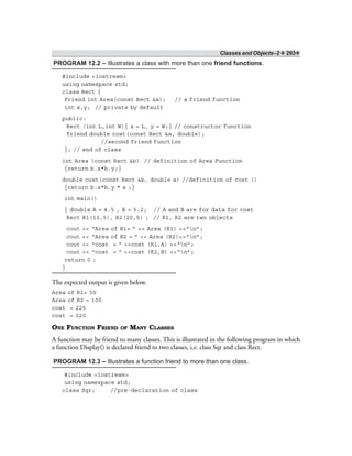 Classes and Objects–2 ❖ 293❖
PROGRAM 12.2 – Illustrates a class with more than one friend functions.
#include <iostream>
using namespace std;
class Rect {
friend int Area(const Rect &a); // a friend function
int x,y; // private by default
public:
Rect (int L,int W){ x = L, y = W;} // constructor function
friend double cost(const Rect &a, double);
//second friend function
}; // end of class
int Area (const Rect &b) // definition of Area Function
{return b.x*b.y;}
double cost(const Rect &b, double s) //definition of cost ()
{return b.x*b.y * s ;}
int main()
{ double A = 4.5 , B = 5.2; // A and B are for data for cost
Rect R1(10,5), R2(20,5) ; // R1, R2 are two objects
cout << “Area of R1= ” << Area (R1) <<“n”;
cout << “Area of R2 = ” << Area (R2)<<“n”;
cout << “cost = ” <<cost (R1,A) <<“n”;
cout << “cost = ” <<cost (R2,B) <<“n”;
return 0 ;
}
The expected output is given below.
Area of R1= 50
Area of R2 = 100
cost = 225
cost = 520
ONE FUNCTION FRIEND OF MANY CLASSES
A function may be friend to many classes. This is illustrated in the following program in which
a function Display() is declared friend to two classes, i.e. class Sqr and class Rect.
PROGRAM 12.3 – Illustrates a function friend to more than one class.
#include <iostream>
using namespace std;
class Sqr; //pre-declaration of class
 