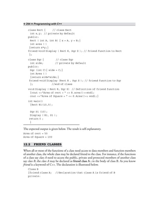 ❖ 294 ❖ Programming with C++
class Rect { // class Rect
int x,y; // private by default
public:
Rect ( int A, int B) { x = A, y = B;}
int area ( )
{return x*y;}
friend void Display ( Rect R, Sqr S ); // friend function to Rect
};
class Sqr { // class Sqr
int side; // private by default
public:
Sqr (int C){ side = C;}
int Area ( )
{return side*side;}
friend void Display (Rect R , Sqr S ); // friend function to Sqr
}; //end of class
void Display ( Rect R, Sqr S) // Definition of friend function
{cout <<“Area of rect = ” << R.area()<<endl;
cout <<“Area of Square = ” << S.Area()<< endl;}
int main()
{Rect R1(10,5);
Sqr S1 (10);
Display ( R1, S1 );
return 0 ;
}
The expected output is given below. The result is self explanatory.
Area of rect = 50
Area of Square = 100
12.2 FRIEND CLASSES
When all or most of the functions of a class need access to data members and function members
of another class, the whole class may be declared friend to the class. For instance, if the functions
of a class say class A need to access the public, private and protected members of another class
say class B, the class A may be declared as friend class A ; in the body of class B. As you know
friend is a keyword of C++. The declaration is illustrated below.
Class B
{friend class A; //declaration that class A is friend of B
private:
 