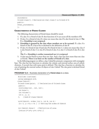 Classes and Objects–2 ❖ 295❖
statements
friend class C; //declaration that class C is friend of B
public:
Other_statements;
};
CHARACTERISTICS OF FRIEND CLASSES
The following characteristics of friend classes should be noted.
1. If a class A is a friend of class B, then functions of A can access all the members of B.
2. If class A is a friend of class B, it does not mean that class B is also friend of class A. The
C++ friendship is not reciprocal.
3. Friendship is granted by the class whose members are to be accessed. If a class A is
friend of class B, it has to be so declared in the definition of class B.
4. If class A is friend of class B and class B is friend of class C, it does not mean that class A
is also friend of class C or class B is friend of class A or class C is friend of class B or class
A.
The C++ friendship is neither transmitted nor it is reciprocal.
5. A class may be friend to more than one class. And a class may have more than one class
as friends. There is no limit on the number of friends of a class.
In the following program we define a class Cuboid for prismatic components with rectangular
base. The class has two functions to calculate the volume and external surface area of cubicle
elements. A second class with name paint is defined. This class has a function to calculate the
cost of painting the external surface of objects of class Cuboid. The class paint is declared friend
of class Cuboid.
PROGRAM 12.4 – Illustrates declaration of a friend class to a class.
#include <iostream>
using namespace std;
class Cuboid {
friend class paint; // Declaration of friend class
public:
void sides(int , int, int);
int Area();
int volume();
int x , y, z;
}; //end of class Cuboid
void Cuboid:: sides (int L, int W, int H )
{x = L, y = W,z = H; } // Setting the sides of Cuboid
int Cuboid::Area() //Definition of area
{return 2*(x*y +y*z +z*x);}
 