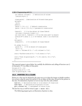 ❖ 296 ❖ Programming with C++
int Cuboid::volume() // definition of volume
{return x*y*z ;}
class paint{ //declaration of friend class paint
private:
int R;
public:
paint () { R = 1;} // default constructor
paint ( int S) { R = S;} // parametric constructor
Cuboid C; // C is the object of class Cuboid
int area (){return C.Area ();}
int cost(int R , Cuboid C ) // R is the rate and C is object
{return R* C.Area () ;} // of Cuboid. cost() is a function
};
int main()
{Cuboid C1 ; // C1 is object of class Cuboid
C1.sides (5,6,5 );
paint P1 ; // P1 is object of class paint
int k = 4;
cout << “Volume of C1 = ” <<C1.volume()<<“n”;
cout<<“Surface area of C1 = ”<<C1.Area()<<“n”;
cout<<“Cost of painting P1 = ”<< P1.cost(k, C1)<<“n”;
return 0 ;
}
The expected output is given below. See carefully the definition and calling of function cost ()
of class paint. P1 is an object of class paint.
Volume of C1 = 150
surface area of C1 = 170
cost of painting P1 = 680
12.3 POINTER TO A CLASS
Pointer to a class may be declared in the same way as it is done for integer or double numbers.
Let us have a class by name List and let L1 be an object of this class. Let ptr be the pointer to
the class. For declaration of pointer to List we may write the code as below.
List L1 ; // declaration that L1 is an object of class List
List *ptr; // declaration of pointer to List
ptr = &(List) L1; // assignment of value to ptr
The last line may as well be written as ptr = &List (L1);
The following program gives an illustration of pointer to class.
 