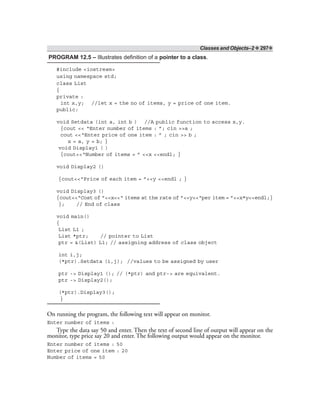 Classes and Objects–2 ❖ 297❖
PROGRAM 12.5 – Illustrates definition of a pointer to a class.
#include <iostream>
using namespace std;
class List
{
private :
int x,y; //let x = the no of items, y = price of one item.
public:
void Setdata (int a, int b ) //A public function to access x,y.
{cout << “Enter number of items : ”; cin >>a ;
cout <<“Enter price of one item : ” ; cin >> b ;
x = a, y = b; }
void Display1 ( )
{cout<<“Number of items = ” <<x <<endl; }
void Display2 ()
{cout<<“Price of each item = ”<<y <<endl ; }
void Display3 ()
{cout<<“Cost of ”<<x<<“ items at the rate of ”<<y<<“per item = ”<<x*y<<endl;}
}; // End of class
void main()
{
List L1 ;
List *ptr; // pointer to List
ptr = &(List) L1; // assigning address of class object
int i,j;
(*ptr).Setdata (i,j); //values to be assigned by user
ptr -> Display1 (); // (*ptr) and ptr-> are equivalent.
ptr -> Display2();
(*ptr).Display3();
}
On running the program, the following text will appear on monitor.
Enter number of items :
Type the data say 50 and enter. Then the text of second line of output will appear on the
monitor, type price say 20 and enter. The following output would appear on the monitor.
Enter number of items : 50
Enter price of one item : 20
Number of items = 50
 