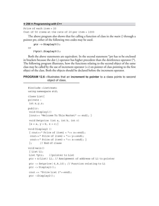 ❖ 298 ❖ Programming with C++
Price of each item = 20
Cost of 50 items at the rate of 20 per item = 1000
The above program also shows that for calling a function of class in the main () through a
pointer ptr, either of the following two codes may be used.
ptr -> Display3();
or
(*ptr).Display3();
Both the above statements are equivalent. In the second statement *ptr has to be enclosed
in brackets because the dot (.) operator has higher precedent than the dereference operator (*).
The following program illustrates, how the functions relating to the second object of the same
class may be called by the use of increment operator (++) on pointer of class pointing to the first
object of the class. Both the objects should be declared before the increment operator.
PROGRAM 12.6 –Illustrates that an increment to pointer to a class points to second
object of class.
#include <iostream>
using namespace std;
class List{
private :
int x,y,z;
public:
void Display1()
{cout<< “Welcome To This Market” << endl; }
void Setprice (int a, int b, int c)
{x = a, y = b, z = c;}
void Display2 ()
{ cout<<“ Price of item1 = ”<< x<<endl;
cout<<“ Price of item2 = ”<< y<<endl;
cout<<“ Price of item3 = ”<< z<<endl; }
}; // End of class
void main()
{ List L1;
List *ptr; //pointer to List
ptr = &(List) L1; // Assignment of address of L1 to pointer
ptr -> Setprice( 6,8,10); // Function relating to L1
ptr -> Display1();
cout << “Price List 1”<<endl;
ptr ->Display2();
 
