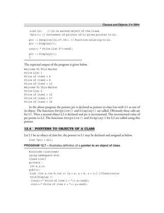 Classes and Objects–2 ❖ 299❖
List L2; // L2 is second object of the class
*ptr++; // Increment of pointer of L1 gives pointer to L2.
ptr -> Setprice(32,27,38); // Function relating to L2.
ptr -> Display1();
cout<< “ Price List 2”<<endl;
ptr -> Display2();
}
The expected output of the program is given below.
Welcome To This Market
Price List 1
Price of item1 = 6
Price of item2 = 8
Price of item3 = 10
Welcome To This Market
Price List 2
Price of item1 = 32
Price of item2 = 27
Price of item3 = 38
In the above program the pointer ptr is declared as pointer to class List with L1 as one of
its object. The functions Setprice() and Display() are called. Obviously these calls are
for L1. Then a second object L2 is declared and ptr is incremented. The incremented value of
ptr points to L2. The functions Setprice() and Display()for L2 are called using this
pointer.
12.4 POINTERS TO OBJECTS OF A CLASS
Let L1 be an object of class list, the pointer to L1 may be declared and assigned as below.
List *ptr = &L1;
PROGRAM 12.7 – Illustrates definition of a pointer to an object of class.
#include <iostream>
using namespace std;
class List{
private :
int x,y,z;
public:
List (int a,int b,int c) {x = a, y = b, z = c;} //Constructor
void Display ()
{cout<<“ Price of item 1 = ”<< x<<endl;
cout<<“ Price of item 2 = ”<< y<<endl;
 