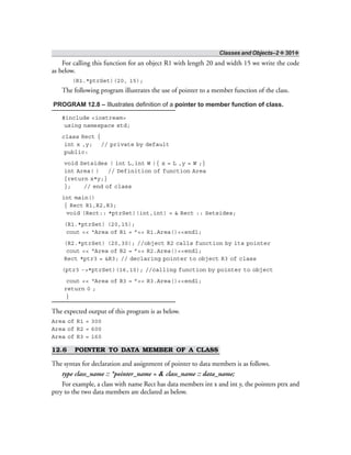 Classes and Objects–2 ❖ 301❖
For calling this function for an object R1 with length 20 and width 15 we write the code
as below.
(R1.*ptrSet)(20, 15);
The following program illustrates the use of pointer to a member function of the class.
PROGRAM 12.8 – Illustrates definition of a pointer to member function of class.
#include <iostream>
using namespace std;
class Rect {
int x ,y; // private by default
public:
void Setsides ( int L,int W ){ x = L ,y = W ;}
int Area( ) // Definition of function Area
{return x*y;}
}; // end of class
int main()
{ Rect R1,R2,R3;
void (Rect:: *ptrSet)(int,int) = & Rect :: Setsides;
(R1.*ptrSet) (20,15);
cout << “Area of R1 = ”<< R1.Area()<<endl;
(R2.*ptrSet) (20,30); //object R2 calls function by its pointer
cout << “Area of R2 = ”<< R2.Area()<<endl;
Rect *ptr3 = &R3; // declaring pointer to object R3 of class
(ptr3 ->*ptrSet)(16,10); //calling function by pointer to object
cout << “Area of R3 = ”<< R3.Area()<<endl;
return 0 ;
}
The expected output of this program is as below.
Area of R1 = 300
Area of R2 = 600
Area of R3 = 160
12.6 POINTER TO DATA MEMBER OF A CLASS
The syntax for declaration and assignment of pointer to data members is as follows.
type class_name :: *pointer_name = & class_name :: data_name;
For example, a class with name Rect has data members int x and int y, the pointers ptrx and
ptry to the two data members are declared as below.
 