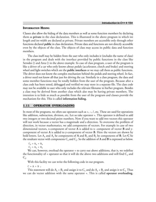Introduction to C++ ❖ 15❖
INFORMATION HIDING
Classes also allow the hiding of the data members as well as some function members by declaring
them as private in the class declaration. This is illustrated in the above program in which int
length and int width are declared as private. Private members are accessible only through other
functions declared public in class declaration. Private data and functions are not directly accessible
even by the objects of the class. The objects of class may access its public data and function
members.
The class itself may be hidden from the user who only includes it (includes the name of class)
in the program and deals with the interface provided by public functions in the class like
Setsides () and Area () in the above example. In case of class program, a user of the program is
like a driver of a car who only knows about pedals (accelerator, clutch and brake) and steering
wheel and light switches which are the public interfaces or we may call them as public functions.
The driver does not know the complex mechanism behind the pedals and steering wheel. In fact,
a driver need not know all that just for driving the car. Similarly in a class program, the data and
some member functions may be totally hidden from the user of the program. Because after a
class code has been tested, debugged and verified we may store in a separate file. The class code
may not be available to user who only includes the relevant filename in his/her program. Besides
a class may be derived from another class which also may be having private members. The
intention is to hide as much as possible from the user of the program and classes provide the
mechanism for this. This is called information hiding.
1.11 OPERATOR OVERLOADING
In most of the programs, we often use operators such as +, –, /, etc. These are used for operations
like addition, subtraction, division, etc. Let us take operator +. This operator is defined to add
two integers or two decimal point numbers. Now if you want to add two vectors this operator
will not work because a vector has a magnitude and a direction. To overcome the problem of
direction, in vector mathematics, we add components of vectors. For example in case of two
dimensional vectors, x-component of vector A is added to x- component of vector B and y-
component of vector A is added to y-component of vector B. Here the vectors are shown by
bold letters. Let Ax and Ay be components of A and Bx and By be components of B. Let C be
the resultant vector with components Cx and Cy. So the addition of A and B is expressed as below.
Cx = Ax + Bx
Cy = Ay + By
We can, however, overload the operator + to carry out above additions, that is, we redefine
the functionality of + operator so that it will do the above two additions and will find Cx and
Cy.
With this facility we can write the following code in our program.
C = A + B ;
This statement will do Ax + Bx and assign it to Cx and do Ay + By and assign it to Cy. Thus
we can do vector addition with the same operator +. This is called operator overloading.
 