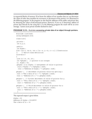 Classes and Objects–2 ❖ 303❖
in sequential blocks of memory. If we know the address of one member data we can determine
the values of other data members by increment or decrement of the pointer. It is illustrated in
the following program. In the program we also find the addresses of the public and private data
by obtaining the values of decremented pointer. However, if you try to determine address of
private data directly by the using &L1.z in the following program the result will be an error
message, “cannot access private member declared in class”.
PROGRAM 12.10 – Illustrates accessing private data of an object through pointers.
#include <iostream>
using namespace std;
class List{
private :
int x,y,z;
public:
int Alpha ;
List (int a, int b, int c ){x = a, y = b, z = c;} //Constructor
}; // End of class definition
void main()
{
List L1( 10, 20, 30);
int *pAlpha ; // pointer to an integer
L1. Alpha = 50;
pAlpha = & L1.Alpha; // assignment of value to pointer
cout<<“Alpha = ”<<*pAlpha<< endl;
cout <<“Address of Alpha = ”<<pAlpha<< endl;
pAlpha––; // decrement of pointer value for getting z
cout <<“The z data of L1 = ”<< *pAlpha <<endl;
cout << “Address of z = ”<< pAlpha<<endl;
pAlpha––; // further decrement of value of pointer for y.
cout << “The y data of L1 = ”<< *pAlpha <<endl;
cout << “Address of y = ”<< pAlpha<<endl;
pAlpha––; // Third decrement to value of pointer for x
cout << “The x data of L1 = ”<< *pAlpha <<endl;
cout << “Address of x = ”<< pAlpha<<endl;
}
The expected output is given below.
Alpha = 50
Address of Alpha = 0012FF7C
The z data of L1 = 30
 