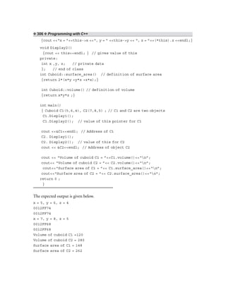 ❖ 306 ❖ Programming with C++
{cout <<“x = ”<<this->x <<“, y = ” <<this->y << “, z = ”<<(*this).z <<endl;}
void Display2()
{cout << this<<endl; } // gives value of this
private:
int x ,y, z; // private data
}; // end of class
int Cuboid::surface_area() // definition of surface area
{return 2*(x*y +y*z +z*x);}
int Cuboid::volume() // definition of volume
{return x*y*z ;}
int main()
{ Cuboid C1(5,6,4), C2(7,8,5) ; // C1 and C2 are two objects
C1.Display1();
C1.Display2(); // value of this pointer for C1
cout <<&C1<<endl; // Address of C1
C2. Display1();
C2. Display2(); // value of this for C2
cout << &C2<<endl; // Address of object C2
cout << “Volume of cuboid C1 = ”<<C1.volume()<<“n”;
cout<< “Volume of cuboid C2 = ”<< C2.volume()<<“n”;
cout<<“Surface area of C1 = ”<< C1.surface_area()<<“n”;
cout<<“Surface area of C2 = ”<< C2.surface_area()<<“n”;
return 0 ;
}
The expected output is given below.
x = 5, y = 6, z = 4
0012FF74
0012FF74
x = 7, y = 8, z = 5
0012FF68
0012FF68
Volume of cuboid C1 =120
Volume of cuboid C2 = 280
Surface area of C1 = 148
Surface area of C2 = 262
 