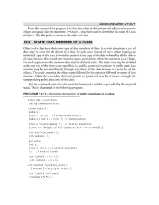 Classes and Objects–2 ❖ 307❖
From the output of the program it is clear that value of this pointer and address of respective
objects are equal. Also the statement (*this).z has been used to determine the value of z data
of object. The this pointer points to the object of class.
12.9 STATIC DATA MEMBERS OF A CLASS
Objects of a class keep their own copy of data members of class. In certain situations a part of
data may be same for all objects of a class. In such cases instead of every object keeping an
individual copy of this data, it would be prudent if one copy of the data is shared by all the objects
of class, because, this would save memory space, particularly, when the common data is large.
For such applications the common data may be declared static. The static data may be declared
under any one of the three access specifiers, i.e. public, protected or private. A public static data
member may be accessed directly through any object of the class because it is same for all the
objects. The code comprises the object name followed by dot operator followed by name of data
member. Static data member declared private or protected may be accessed through the
corresponding public functions of the class.
For declaration of static data the usual declaration of a variable is preceded by the keyword
static. This is illustrated in the following program.
PROGRAM 12.13 – Illustrates declaration of static members in a class.
#include <iostream>
using namespace std;
class Cuboid {
public:
static int x; // x declared static
Cuboid( int W ): y(W) {} // constructor
static void Display ( ) // static function
{cout <<“ Height of all objects is = “ << z <<endl;}
int surface_area( );
int volume( );
private:
int y;
static int z ; // static variable
}; // end of class
int Cuboid :: x = 10;
int Cuboid :: z = 5;
int Cuboid::surface_area()
{return 2*(x*y +y*z +z*x);}
int Cuboid::volume()
{return x*y*z ;}
 
