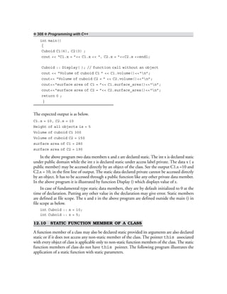 ❖ 308 ❖ Programming with C++
int main()
{
Cuboid C1(6), C2(3) ;
cout << “C1.x = ”<< C1.x << “, C2.x = ”<<C2.x <<endl;
Cuboid :: Display( ); // function call without an object
cout << “Volume of cuboid C1 ” << C1.volume()<<“n”;
cout<< “Volume of cuboid C2 = ” << C2.volume()<<“n”;
cout<<“surface area of C1 = ”<< C1.surface_area()<<“n”;
cout<<“surface area of C2 = ”<< C2.surface_area()<<“n”;
return 0 ;
}
The expected output is as below.
C1.x = 10, C2.x = 10
Height of all objects is = 5
Volume of cuboid C1 300
Volume of cuboid C2 = 150
surface area of C1 = 280
surface area of C2 = 190
In the above program two data members x and z are declared static. The int x is declared static
under public domain while the int z is declared static under access label private. The data x ( a
public member) may be accessed directly by an object of the class. See the output C1.x =10 and
C2.x = 10, in the first line of output. The static data declared private cannot be accessed directly
by an object. It has to be accessed through a public function like any other private data member.
In the above program it is illustrated by function Display () which displays value of z.
In case of fundamental type static data members, they are by default initialized to 0 at the
time of declaration. Putting any other value in the declaration may give error. Static members
are defined at file scope. The x and z in the above program are defined outside the main () in
file scope as below.
int Cuboid :: x = 10;
int Cuboid :: z = 5;
12.10 STATIC FUNCTION MEMBER OF A CLASS
A function member of a class may also be declared static provided its arguments are also declared
static or if it does not access any non-static member of the class. The pointer this associated
with every object of class is applicable only to non-static function members of the class. The static
function members of class do not have this pointer. The following program illustrates the
application of a static function with static parameters.
 
