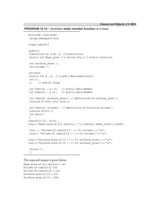 Classes and Objects–2 ❖ 309❖
PROGRAM 12.14 – Illustrates static member function of a class.
#include <iostream>
using namespace std;
class Cuboid {
public:
Cuboid(int H):z(H) {} //constructor
static int Base_area (){ return x*y;} // static function
int surface_area( );
int volume( );
private:
static int x , y; // x and y declared static
int z ;
}; // end of class
int Cuboid :: x = 5; // static data member
int Cuboid :: y =8 ; // static data member
int Cuboid::surface_area() // definition of surface_area ()
{return 2*(x*y +y*z +z*x);}
int Cuboid::volume() // definition of function volume()
{return x*y*z ;}
int main()
{
Cuboid C1(5), C2(8) ;
cout<<“Base area of all objects = ”<< Cuboid::Base_area()<<endl;
cout << “Volume of cuboid C1 ” << C1.volume()<<“n”;
cout<< “Volume of cuboid C2 = ” << C2.volume()<<“n”;
cout<<“Surface area of C1 = ”<< C1.surface_area()<<“n”;
cout<<“Surface area of C2 = ”<< C2.surface_area()<<“n”;
return 0 ;
}
The expected output is given below.
Base area of all objects = 40
Volume of cuboid C1 200
Volume of cuboid C2 = 320
Surface area of C1 = 210
Surface area of C2 = 288
 