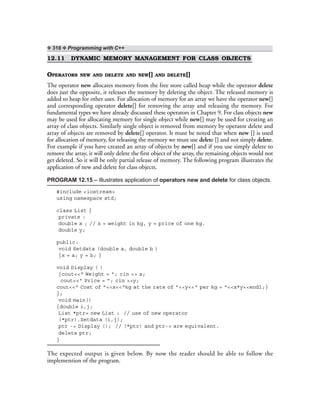 ❖ 310 ❖ Programming with C++
12.11 DYNAMIC MEMORY MANAGEMENT FOR CLASS OBJECTS
OPERATORS NEW AND DELETE AND NEW[] AND DELETE[]
The operator new allocates memory from the free store called heap while the operator delete
does just the opposite, it releases the memory by deleting the object. The released memory is
added to heap for other uses. For allocation of memory for an array we have the operator new[]
and corresponding operator delete[] for removing the array and releasing the memory. For
fundamental types we have already discussed these operators in Chapter 9. For class objects new
may be used for allocating memory for single object while new[] may be used for creating an
array of class objects. Similarly single object is removed from memory by operator delete and
array of objects are removed by delete[] operator. It must be noted that when new [] is used
for allocation of memory, for releasing the memory we must use delete [] and not simply delete.
For example if you have created an array of objects by new[] and if you use simply delete to
remove the array, it will only delete the first object of the array, the remaining objects would not
get deleted. So it will be only partial release of memory. The following program illustrates the
application of new and delete for class objects.
PROGRAM 12.15 – Illustrates application of operators new and delete for class objects.
#include <iostream>
using namespace std;
class List {
private :
double x ; // x = weight in kg, y = price of one kg.
double y;
public:
void Setdata (double a, double b )
{x = a; y = b; }
void Display ( )
{cout<<“ Weight = ”; cin >> x;
cout<<“ Price = ”; cin >>y;
cout<<“ Cost of ”<<x<<“kg at the rate of ”<<y<<“ per kg = ”<<x*y<<endl;}
};
void main()
{double i,j;
List *ptr= new List ; // use of new operator
(*ptr).Setdata (i,j);
ptr -> Display (); // (*ptr) and ptr-> are equivalent.
delete ptr;
}
The expected output is given below. By now the reader should be able to follow the
implemention of the program.
 