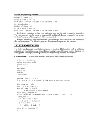 ❖ 312 ❖ Programming with C++
Number of items = 30
Price of each item = 10
Cost of 30 items at the rate of 10 per item = 300
For item Number 3
Number of items = 40
Price of each item = 60
Cost of 40 items at the rate of 60 per item = 2400
In the above programs, we have been having the class and the main program in continuity.
The class programs may be stored in a separate file and included in the program by the header
#include “class_name” (see Appendix E for more details.)
Besides, the operator new may be used in the constructor function itself so that memory is
allocated at run time. The following program illustrates a class program for matrices.
12.12 A MATRIX CLASS
The following class deals with the input/output of matrices. The functions such as addition,
subtraction or multiplication are included in the main program. However, another class may be
developed for carrying out these operations and the following class may be inherited.
PROGRAM 12.17 – Illustrates addition, subtraction and product of matrices.
# include <iostream>
using namespace std;
class Matrix
{
private:
int m, n;
public :
int** Ptr;
Matrix ( int R , int C )
{ m = R, n = C ; // R stands for row and C stands for column
Ptr = new int *[m];
for( int i =0; i<m; i++)
Ptr[i] = new int [n];}
// E_Val stands element value
void Read_Elements ( )
{ cout <<“Enter the elements of ”<<m <<“x”<<n << “ matrix: ”;
int E_Val =0;
for( int r =0; r< m; r++)
for ( int k =0; k<n;k++)
{ cin >> E_Val;
Ptr [r][k] = E_Val; } }
void Write_Elements ( )
{
 