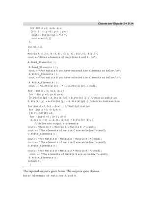 Classes and Objects–2 ❖ 313❖
for(int s =0; s<m; s++)
{for ( int p =0; p<n ; p++)
cout<< Ptr[s][p]<<“t ”;
cout<<endl;}}
};
int main()
{
Matrix A (3,3), B (3,3), C(3, 3), D(3,3), E(3,3);
cout <<“Enter elements of matrices A and B. n”;
A.Read_Elements( );
B.Read_Elements ( );
cout <<“For matrix A you have entered the elements as below.n”;
A.Write_Elements( );
cout <<“For matrix B you have entered the elements as below.n”;
B.Write_Elements( );
cout << “A.Ptr[1][0] = ” << A.Ptr[1][0]<< endl;
for ( int k = 0; k<3; k++ )
for ( int p =0; p<3; p++)
{C.Ptr[k][p] = A.Ptr[k][p] + B.Ptr[k][p]; // Matrix addition
D.Ptr[k][p] = A.Ptr[k][p] – B.Ptr[k][p];} //Matrix Subtraction
for(int J =0;J<3 ; J++) // Multiplication
for (int K =0; K<3;K++)
{ E.Ptr[J][K] =0;
for ( int S =0 ; S<3 ; S++)
E.Ptr[J][K] += A.Ptr[J][S] * B.Ptr[S][K];}
// Below are output statements
cout<< “Matrix C = Matrix A + Matrix B :”<<endl;
cout << “The elements of matrix C are as below ”<<endl;
C.Write_Elements();
cout<< “For Matrix D = Matrix A – Matrix B :”<<endl;
cout << “The elements of matrix D are as below ”<<endl;
D.Write_Elements();
cout<< “For Matrix E = Matrix A * Matrix B :”<<endl;
cout << “The elements of matrix E are as below ”<<endl;
E.Write_Elements();
return 0;
}
The expected output is given below. The output is quite obvious.
Enter elements of matrices A and B.
 