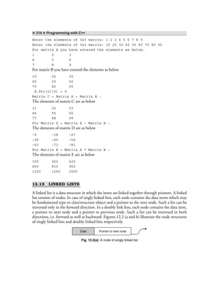 ❖ 314 ❖ Programming with C++
Enter the elements of 3x3 matrix: 1 2 3 4 5 6 7 8 9
Enter the elements of 3x3 matrix: 10 20 30 40 50 60 70 80 90
For matrix A you have entered the elements as below.
1 2 3
4 5 6
7 8 9
For matrix B you have entered the elements as below.
10 20 30
40 50 60
70 80 90
A.Ptr[1][0] = 4
Matrix C = Matrix A + Matrix B :
The elements of matrix C are as below
11 22 33
44 55 66
77 88 99
For Matrix D = Matrix A – Matrix B :
The elements of matrix D are as below
–9 –18 –27
–36 –45 –54
–63 –72 –81
For Matrix E = Matrix A * Matrix B :
The elements of matrix E are as below
300 360 420
660 810 960
1020 1260 1500
12.13 LINKED LISTS
A linked list is a data structure in which the items are linked together through pointers. A linked
list consists of nodes. In case of singly linked lists, each node contains the data items which may
be fundamental type or class/structure object and a pointer to the next node. Such a list can be
traversed only in the forward direction. In a doubly link lists, each node contains the data item,
a pointer to next node and a pointer to previous node. Such a list can be traversed in both
directions, i.e. forward as well as backward. Figures.12.2 (a and b) illustrate the node structures
of singly linked lists and doubly linked lists respectively.
Data Pointer to next node
Fig. 12.2(a): A node of singly linked list
 