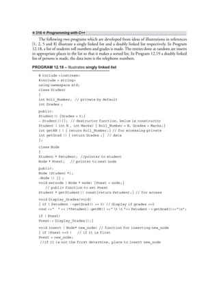❖ 316 ❖ Programming with C++
The following two programs which are developed from ideas of illustrations in references
[1, 2, 5 and 8] illustrate a singly linked list and a doubly linked list respectively. In Program
12.18, a list of students roll numbers and grades is made. The entries done at random are inserts
in appropriate places in the list so that it makes a sorted list. In Program 12.19 a doubly linked
list of persons is made, the data item is the telephone numbers.
PROGRAM 12.18 – Illustrates singly linked list
# include <iostream>
#include < string>
using namespace std;
class Student
{
int Roll_Number; // private by default
int Grades ;
public:
Student() {Grades = 0;}
~ Student(){}; // destructor function, below is constructor
Student ( int N , int Marks) { Roll_Number = N, Grades = Marks;}
int getRN ( ) { return Roll_Number;} // for accessing private
int getGrad () { return Grades ;} // data
};
class Node
{
Student * Pstudent; //pointer to student
Node * Pnext; // pointer to next node
public:
Node (Student *);
~Node () {} ;
void setnode ( Node * node) {Pnext = node;}
// public function to set Pnext
Student * getStudent() const{return Pstudent;} // for access
void Display_Grades(void)
{ if ( Pstudent ->getGrad() >= 0) // display if grades >=0
cout <<“ ” << (*Pstudent).getRN() <<“ t t ”<< Pstudent -> getGrad()<<“n”;
if ( Pnext)
Pnext-> Display_Grades();}
void Insert ( Node* new_node) // function for inserting new_node
{ if (Pnext ==0 ) // if it is first
Pnext = new_node;
//if it is not the first determine, place to insert new_node
 