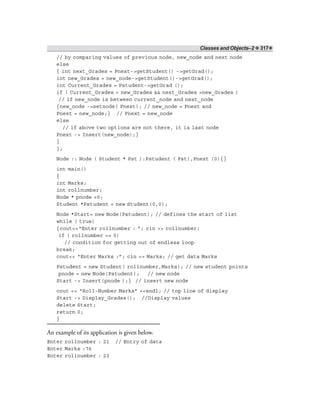 Classes and Objects–2 ❖ 317❖
// by comparing values of previous node, new_node and next node
else
{ int next_Grades = Pnext->getStudent() ->getGrad();
int new_Grades = new_node->getStudent()->getGrad();
int Current_Grades = Pstudent->getGrad ();
if ( Current_Grades < new_Grades && next_Grades >new_Grades )
// if new_node is between current_node and next_node
{new_node ->setnode( Pnext); // new_node = Pnext and
Pnext = new_node;} // Pnext = new_node
else
// if above two options are not there, it is last node
Pnext -> Insert(new_node);}
}
};
Node :: Node ( Student * Pst ):Pstudent ( Pst),Pnext (0){}
int main()
{
int Marks;
int rollnumber;
Node * pnode =0;
Student *Pstudent = new Student(0,0);
Node *Start= new Node(Pstudent); // defines the start of list
while ( true)
{cout<<“Enter rollnumber : ”; cin >> rollnumber;
if ( rollnumber == 0)
// condition for getting out of endless loop
break;
cout<< “Enter Marks :”; cin >> Marks; // get data Marks
Pstudent = new Student( rollnumber,Marks); // new student points
pnode = new Node(Pstudent); // new node
Start -> Insert(pnode );} // insert new node
cout << “Roll-Number Marks” <<endl; // top line of display
Start -> Display_Grades(); //Display values
delete Start;
return 0;
}
An example of its application is given below.
Enter rollnumber : 21 // Entry of data
Enter Marks :76
Enter rollnumber : 23
 