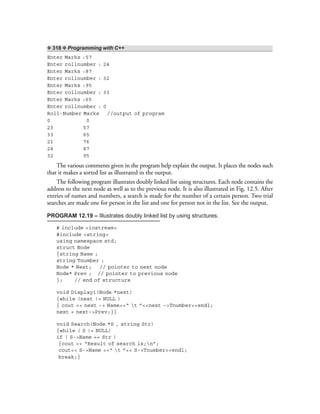 ❖ 318 ❖ Programming with C++
Enter Marks :57
Enter rollnumber : 24
Enter Marks :87
Enter rollnumber : 32
Enter Marks :95
Enter rollnumber : 33
Enter Marks :65
Enter rollnumber : 0
Roll-Number Marks //output of program
0 0
23 57
33 65
21 76
24 87
32 95
The various comments given in the program help explain the output. It places the nodes such
that it makes a sorted list as illustrated in the output.
The following program illustrates doubly linked list using structures. Each node contains the
address to the next node as well as to the previous node. It is also illustrated in Fig. 12.5. After
entries of names and numbers, a search is made for the number of a certain person. Two trial
searches are made one for person in the list and one for person not in the list. See the output.
PROGRAM 12.19 – Illustrates doubly linked list by using structures.
# include <iostream>
#include <string>
using namespace std;
struct Node
{string Name ;
string Tnumber ;
Node * Next; // pointer to next node
Node* Prev ; // pointer to previous node
}; // end of structure
void Display1(Node *next)
{while (next != NULL )
{ cout << next –> Name<<“ t ”<<next –>Tnumber<<endl;
next = next–>Prev;}}
void Search(Node *S , string Str)
{while ( S != NULL)
if ( S->Name == Str )
{cout << “Result of search is;n”;
cout<< S->Name <<“ t ”<< S->Tnumber<<endl;
break;}
 