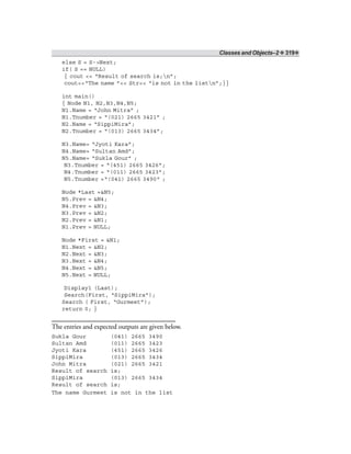 Classes and Objects–2 ❖ 319❖
else S = S->Next;
if( S == NULL)
{ cout << “Result of search is;n”;
cout<<“The name ”<< Str<< “is not in the listn”;}}
int main()
{ Node N1, N2,N3,N4,N5;
N1.Name = “John Mitra” ;
N1.Tnumber = “(021) 2665 3421” ;
N2.Name = “SippiMira”;
N2.Tnumber = “(013) 2665 3434”;
N3.Name= “Jyoti Kara”;
N4.Name= “Sultan Amd”;
N5.Name= “Sukla Gour” ;
N3.Tnumber = “(451) 2665 3426”;
N4.Tnumber = “(011) 2665 3423”;
N5.Tnumber =“(041) 2665 3490" ;
Node *Last =&N5;
N5.Prev = &N4;
N4.Prev = &N3;
N3.Prev = &N2;
N2.Prev = &N1;
N1.Prev = NULL;
Node *First = &N1;
N1.Next = &N2;
N2.Next = &N3;
N3.Next = &N4;
N4.Next = &N5;
N5.Next = NULL;
Display1 (Last);
Search(First, “SippiMira”);
Search ( First, “Gurmeet”);
return 0; }
The entries and expected outputs are given below.
Sukla Gour (041) 2665 3490
Sultan Amd (011) 2665 3423
Jyoti Kara (451) 2665 3426
SippiMira (013) 2665 3434
John Mitra (021) 2665 3421
Result of search is;
SippiMira (013) 2665 3434
Result of search is;
The name Gurmeet is not in the list
 