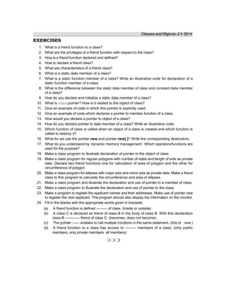 Classes and Objects–2 ❖ 321❖
EXERCISES
1. What is a friend function to a class?
2. What are the privileges of a friend function with respect to the class?
3. How is a friend function declared and defined?
4. How to declare a friend class?
5. What are characteristics of a friend class?
6. What is a static data member of a class?
7. What is a static function member of a class? Write an illustrative code for declaration of a
static function member of a class.
8. What is the difference between the static data member of class and constant data member
of a class?
9. How do you declare and initialize a static data member of a class?
10. What is this pointer? How is it related to the object of class?
11. Give an example of code in which this pointer is explicitly used.
12. Give an example of code which declares a pointer to member function of a class.
13. How would you declare a pointer to object of a class?
14. How do you declare pointer to data member of a class? Write an illustrative code.
15. Which function of class is called when an object of a class is created and which function is
called to destroy it?
16. What for we use the pointer new and pointer new[ ]? Write the corresponding destructors.
17. What do you understand by ‘dynamic memory management’. Which operators/functions are
used for the purpose?
18. Make a class program to illustrate declaration of pointer to the object of class.
19. Make a class program for regular polygons with number of sides and length of side as private
data. Declare two friend functions one for calculation of area of polygon and the other for
circumference of polygon.
20. Make a class program for ellipses with major axis and minor axis as private data. Make a friend
class to this program to calculate the circumference and area of ellipses.
21. Make a class program and illustrate the declaration and use of pointer to a member of class.
22. Make a class program to illustrate the declaration and use of pointer to the class.
23. Make a program to register the applicant names and their addresses. Make use of pointer new
to register the next applicant. The program should also display the information on the monitor.
24. Fill in the blanks with the appropriate words given in brackets.
(a) A friend function is defined ——— of class. (inside or outside)
(b) A class C is declared as friend of class B in the body of class B. With this declaration
class B ———— friend of class C. (becomes, does not become).
(c) The pointer —— enables to call multiple functions in the same statement. (this or new )
(d) A friend function to a class has access to ——— members of a class. (only public
members, only private members, all members)
❍ ❍ ❍
 