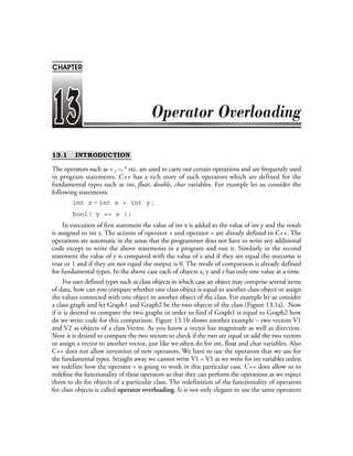 ❖ 322 ❖ Programming with C++
13.1 INTRODUCTION
The operators such as + , –, * etc. are used to carry out certain operations and are frequently used
in program statements. C++ has a rich store of such operators which are defined for the
fundamental types such as int, float, double, char variables. For example let us consider the
following statements.
int z = int x + int y ;
bool( y == z );
In execution of first statement the value of int x is added to the value of int y and the result
is assigned to int z. The actions of operator + and operator = are already defined in C++. The
operations are automatic in the sense that the programmer does not have to write any additional
code except to write the above statements in a program and run it. Similarly in the second
statement the value of y is compared with the value of z and if they are equal the outcome is
true or 1 and if they are not equal the output is 0. The mode of comparison is already defined
for fundamental types. In the above case each of objects x, y and z has only one value at a time.
For user defined types such as class objects in which case an object may comprise several items
of data, how can you compare whether one class object is equal to another class object or assign
the values connected with one object to another object of the class. For example let us consider
a class graph and let Graph1 and Graph2 be the two objects of the class (Figure 13.1a). Now
if it is desired to compare the two graphs in order to find if Graph1 is equal to Graph2 how
do we write code for this comparison. Figure 13.1b shows another example – two vectors V1
and V2 as objects of a class Vector. As you know a vector has magnitude as well as direction.
Now it is desired to compare the two vectors to check if the two are equal or add the two vectors
or assign a vector to another vector, just like we often do for int, float and char variables. Also
C++ does not allow invention of new operators. We have to use the operators that we use for
the fundamental types. Straight away we cannot write V1 = V1 as we write for int variables unless
we redefine how the operator = is going to work in this particular case. C++ does allow us to
redefine the functionality of these operators so that they can perform the operations as we expect
them to do for objects of a particular class. The redefinition of the functionality of operators
for class objects is called operator overloading. It is not only elegant to use the same operators
CHAPTER
 