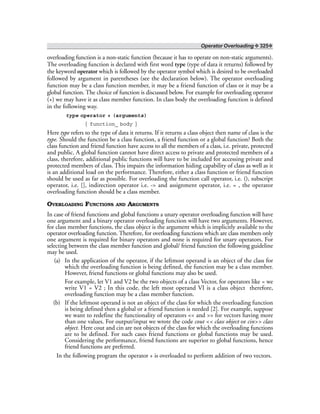 Operator Overloading ❖ 325❖
overloading function is a non-static function (because it has to operate on non-static arguments).
The overloading function is declared with first word type (type of data it returns) followed by
the keyword operator which is followed by the operator symbol which is desired to be overloaded
followed by argument in parentheses (see the declaration below). The operator overloading
function may be a class function member, it may be a friend function of class or it may be a
global function. The choice of function is discussed below. For example for overloading operator
(+) we may have it as class member function. In class body the overloading function is defined
in the following way.
type operator + (arguments)
{ function_ body }
Here type refers to the type of data it returns. If it returns a class object then name of class is the
type. Should the function be a class function, a friend function or a global function? Both the
class function and friend function have access to all the members of a class, i.e. private, protected
and public. A global function cannot have direct access to private and protected members of a
class, therefore, additional public functions will have to be included for accessing private and
protected members of class. This impairs the information hiding capability of class as well as it
is an additional load on the performance. Therefore, either a class function or friend function
should be used as far as possible. For overloading the function call operator, i.e. (), subscript
operator, i.e. [], indirection operator i.e. -> and assignment operator, i.e. = , the operator
overloading function should be a class member.
OVERLOADING FUNCTIONS AND ARGUMENTS
In case of friend functions and global functions a unary operator overloading function will have
one argument and a binary operator overloading function will have two arguments. However,
for class member functions, the class object is the argument which is implicitly available to the
operator overloading function. Therefore, for overloading functions which are class members only
one argument is required for binary operators and none is required for unary operators. For
selecting between the class member function and global/ friend function the following guideline
may be used.
(a) In the application of the operator, if the leftmost operand is an object of the class for
which the overloading function is being defined, the function may be a class member.
However, friend functions or global functions may also be used.
For example, let V1 and V2 be the two objects of a class Vector, for operators like = we
write V1 = V2 ; In this code, the left most operand VI is a class object therefore,
overloading function may be a class member function.
(b) If the leftmost operand is not an object of the class for which the overloading function
is being defined then a global or a friend function is needed [2]. For example, suppose
we want to redefine the functionality of operators << and >> for vectors having more
than one values. For output/input we wrote the code cout << class object or cin>> class
object. Here cout and cin are not objects of the class for which the overloading functions
are to be defined. For such cases friend functions or global functions may be used.
Considering the performance, friend functions are superior to global functions, hence
friend functions are preferred.
In the following program the operator + is overloaded to perform addition of two vectors.
 