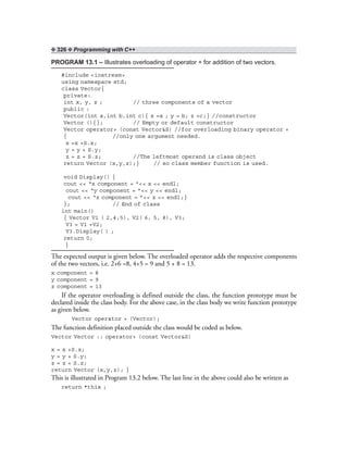 ❖ 326 ❖ Programming with C++
PROGRAM 13.1 – Illustrates overloading of operator + for addition of two vectors.
#include <iostream>
using namespace std;
class Vector{
private:
int x, y, z ; // three components of a vector
public :
Vector(int a,int b,int c){ x =a ; y = b; z =c;} //constructor
Vector (){}; // Empty or default constructor
Vector operator+ (const Vector&S) //for overloading binary operator +
{ //only one argument needed.
x =x +S.x;
y = y + S.y;
z = z + S.z; //The leftmost operand is class object
return Vector (x,y,z);} // so class member function is used.
void Display() {
cout << “x component = ”<< x << endl;
cout << “y component = ”<< y << endl;
cout << “z component = ”<< z << endl;}
}; // End of class
int main()
{ Vector V1 ( 2,4,5), V2( 6, 5, 8), V3;
V3 = V1 +V2;
V3.Display( ) ;
return 0;
}
The expected output is given below. The overloaded operator adds the respective components
of the two vectors, i.e. 2+6 =8, 4+5 = 9 and 5 + 8 = 13.
x component = 8
y component = 9
z component = 13
If the operator overloading is defined outside the class, the function prototype must be
declared inside the class body. For the above case, in the class body we write function prototype
as given below.
Vector operator + (Vector);
The function definition placed outside the class would be coded as below.
Vector Vector :: operator+ (const Vector&S)
x = x +S.x;
y = y + S.y;
z = z + S.z;
return Vector (x,y,z); }
This is illustrated in Program 13.2 below. The last line in the above could also be written as
return *this ;
 
