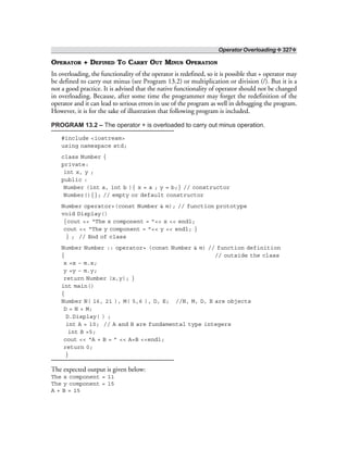 Operator Overloading ❖ 327❖
OPERATOR + DEFINED TO CARRY OUT MINUS OPERATION
In overloading, the functionality of the operator is redefined, so it is possible that + operator may
be defined to carry out minus (see Program 13.2) or multiplication or division (/). But it is a
not a good practice. It is advised that the native functionality of operator should not be changed
in overloading. Because, after some time the programmer may forget the redefinition of the
operator and it can lead to serious errors in use of the program as well in debugging the program.
However, it is for the sake of illustration that following program is included.
PROGRAM 13.2 – The operator + is overloaded to carry out minus operation.
#include <iostream>
using namespace std;
class Number {
private:
int x, y ;
public :
Number (int a, int b ){ x = a ; y = b;} // constructor
Number(){}; // empty or default constructor
Number operator+(const Number & m); // function prototype
void Display()
{cout << “The x component = ”<< x << endl;
cout << “The y component = ”<< y << endl; }
} ; // End of class
Number Number :: operator+ (const Number & m) // function definition
{ // outside the class
x =x – m.x;
y =y – m.y;
return Number (x,y); }
int main()
{
Number N( 16, 21 ), M( 5,6 ), D, E; //N, M, D, E are objects
D = N + M;
D.Display( ) ;
int A = 10; // A and B are fundamental type integers
int B =5;
cout << “A + B = ” << A+B <<endl;
return 0;
}
The expected output is given below:
The x component = 11
The y component = 15
A + B = 15
 