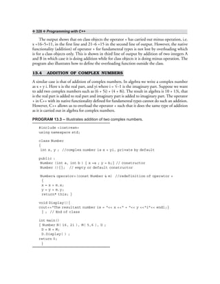 ❖ 328 ❖ Programming with C++
The output shows that on class objects the operator + has carried out minus operation, i.e.
x =16–5=11, in the first line and 21–6 =15 in the second line of output. However, the native
functionality (addition) of operator + for fundamental types is not lost by overloading which
is for a class objects only. This is shown in third line of output by addition of two integers A
and B in which case it is doing addition while for class objects it is doing minus operation. The
program also illustrates how to define the overloading function outside the class.
13.4 ADDITION OF COMPLEX NUMBERS
A similar case is that of addition of complex numbers. In algebra we write a complex number
as x + y i. Here x is the real part, and yi where i = √–1 is the imaginary part. Suppose we want
to add two complex numbers such as (6 + 5i) + (4 + 8i). The result in algebra is 10 + 13i, that
is the real part is added to real part and imaginary part is added to imaginary part. The operator
+ in C++ with its native functionality defined for fundamental types cannot do such an addition.
However, C++ allows us to overload the operator + such that it does the same type of addition
as it is carried out in algebra for complex numbers.
PROGRAM 13.3 – Illustrates addition of two complex numbers.
#include <iostream>
using namespace std;
class Number
{
int x, y ; //complex number is x + yi, private by default
public :
Number (int a, int b ) { x =a ; y = b;} // constructor
Number (){}; // empty or default constructor
Number& operator+(const Number & m) //redefinition of operator +
{
x = x + m.x;
y = y + m.y;
return* this; }
void Display(){
cout<<“The resultant number is = “<< x <<“ + “<< y <<“i”<< endl;}
} ; // End of class
int main()
{ Number N( 16, 21 ), M( 5,6 ), D ;
D = N + M;
D.Display( ) ;
return 0;
}
 