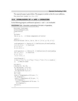 Operator Overloading ❖ 329❖
The expected output is given below. The program is similar to that for vector additions.
The resultant number is = 21 + 27i
13.5 OVERLOADING OF += AND –= OPERATORS
In the following program combination operators += and –= are overloaded.
PROGRAM 13.4 – Illustrates overloading of += and –= operators.
#include <iostream>
using namespace std;
class Vector
{
private:
int x, y, z ; // three components of vector
public :
void setvalues (int a, int b, int c) { x =a ; y = b; z =c;}
void operator += (Vector P) // Definition of overloading
{ x = x + P.x ; // function
y = y + P.y ;
z = z + P.z ; }
void operator –= ( Vector P) // definition of overloading
{x = x – P.x ; // function
y = y – P.y ;
z = z – P.z ; }
void Display( )
{ cout << “x = “<< x <<“ty = “<<y << “tz = “<< z <<endl;}
}; // End of class
int main()
{ Vector V1, V2, V3;
V1.setvalues ( 12,4,6);
V2.setvalues( 2, 5, 7);
V3.setvalues (4,5,6) ;
V1 += V2;
V3 –= V2;
cout<<“ Components of V1 are : “;
V1.Display() ;
cout<<“ Components of V3 are : “;
V3.Display();
cout<<“ Components of V2 are : “;
V2.Display();
return 0;
}
 