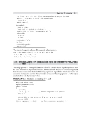Operator Overloading ❖ 331❖
for ( int i = 1; i<n; i++) //Put is defined an object of ostream
Put<<“, ”<< L.x[i] ; // so type is ostream
Put<<“)”;
return Put ;}
int main()
{List L1 , L2;
float B[n] ={2.2,3.3,4.4,5.5,6.6};
cout<<“Put in ”<<n<<“ elements of L2: ”;
cin>> L2;
L1 = B ;
L1 /=2;
cout<<L1<<“n”;
L2 /=3;
cout<<L2 <<endl;
return 0;}
The expected output is as below. The output is self explanatory.
Put in 5 elements of L2: 3.6 6.6 9.9 12.66 15.99
(1.1, 1.65, 2.2, 2.75, 3.3)
(1.2, 2.2, 3.3, 4.22, 5.33)
13.7 OVERLOADING OF INCREMENT AND DECREMENT OPERATORS
(++ AND – –)
The unary operator ++ can be prefixed before a name of variable or class object or postfixed after
the name of variable or object. In the first case, it first increments the value of variable or object and
then the value is used for evaluation of following expression. In postfix the initial value is used for
evaluation of expression and then the increment is carried out. The unary operator – – behaves in a
similar fashion with decrement of values.
PROGRAM 13.6 – Illustrates overloading of ++ and – –
#include <iostream>
using namespace std;
class Vector
{
private:
int x, y, z ; // three components of vector
public :
Vector(int a, int b,int c) { x =a ; y = b; z =c;}
Vector (){}
Vector operator ++(int) // Postincrement operator ++
 
