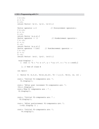 ❖ 332 ❖ Programming with C++
{ x +=1;
y += 1;
z +=1;
return Vector( (x-1), (y-1), (z–1));}
Vector operator ++() // Preincrement operator++
{ x +=1;
y += 1;
z +=1;
return Vector (x,y,z);}
Vector operator –– () // Predecrement operator––
{ x –=1;
y –= 1;
z –=1;
return Vector (x,y,z);}
Vector operator ––(int) // Postdecrement operator ––
{ x –=1;
y –= 1;
z –=1;
return Vector( (x+1), (y+1), (z+1));}
void Display( )
{ cout << “x = “<< x <<“, y = “<<y <<“, z = “<< z <<endl;}
}; // End of class B
int main()
{ Vector V1 (4,5,6), V2(21,22,23), V3 ( 1,2,3), V4(11, 12, 13) ;
cout<< “Initial V1-components are: ”;
V1.Display();
cout<< “After post increment V1-components are: ”;
(V1++).Display();
cout<<“Now V1 components are : ” ;
V1.Display();
cout<< “Initial V2-components are: ” ;
V2.Display();
cout<< “After preincrement V2-components are: ”;
(++V2).Display () ;
cout<< “Initial V3-components are: ”;
V3.Display();
 