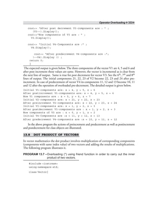 Operator Overloading ❖ 333❖
cout<< “After post decrement V3-components are : ” ;
(V3––).Display();
cout<<“Now components of V3 are : ” ;
V3.Display();
cout<< “Initial V4-Components are :” ;
V4.Display();
cout<< “After predecrement V4-components are :”;
(––V4).Display () ;
return 0;
}
The expected output is given below. The three components of the vector V1 are 4, 5 and 6 and
after post increment these values are same. However, the vector is incrementd as is clear from
the next line of output. Same is true for post decrement for vector V3. See the 6th, 7th and 8th
lines of output. The initial components 21, 22, 23 of V2 become 22, 23 and 24 after pre-
increment. In case of predecrement of vector V4 its components 11, 12 and 13 become 10, 11
and 12 after the operation of overloaded pre-decrement. The detailed output is given below.
Initial V1-components are: x = 4, y = 5, z = 6
After postincrement V1-components are: x = 4, y = 5, z = 6
Now V1 components are : x = 5, y = 6, z = 7
Initial V2-components are: x = 21, y = 22, z = 23
After preincrement V2-components are: x = 22, y = 23, z = 24
Initial V3-components are: x = 1, y = 2, z = 3
After postdecrement V3-components are : x = 1, y = 2, z = 3
Now components of V3 are : x = 0, y = 1, z = 2
Initial V4-Components are :x = 11, y = 12, z = 13
After predecrement V4-components are :x = 10, y = 11, z = 12
In the above program the actions of preincrement and predecrement as well as postincrement
and postdecrement for class objects are illustrated.
13.8 DOT PRODUCT OF VECTORS
In vector mathematics the dot product involves multiplication of corresponding components
(components with same index value) of two vectors and adding the results of multiplications.
The following program illustrates it.
PROGRAM 13.7 –Overloading (*) using friend function in order to carry out the inner
product of two vectors.
#include <iostream>
using namespace std;
class Vector{
 