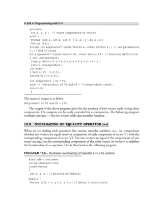 ❖ 334 ❖ Programming with C++
private:
int x, y, z ; // three components of vector
public :
Vector (int a, int b, int c) { x =a ; y = b; z =c;}
Vector (){};
friend int &operator*(const Vector &, const Vector & ); // two parameters
}; // End of class
int & operator* (const Vector &S, const Vector &P ) // function definition
{ int Innerproduct;
Innerproduct= S.x * P.x + S.y * P.y + S.z *P.z ;
return Innerproduct;}
int main()
{ Vector V1 ( 3,5,5);
Vector V2( 10,6,8);
int dotproduct = V1 * V2;
cout << “dotproduct of V1 and V2 = “<<dotproduct<<endl;
return 0;
}
The expected output is as below.
dotproduct of V1 and V2 = 100
The output of the above program gives the dot product of two vectors each having three
components. The program can be easily extended for n components. The following program
overloads operator == for two vectors with class member function.
13.9 OVERLOADING OF EQUALITY OPERATOR (==)
When we are dealing with quantities like vectors, complex numbers, etc., the comparisons
whether two vectors are equal, involves comparison of each component of vector V1 with the
corresponding component of vector V2. The two vectors are equal if the components of one
vector are equal to the corresponding components of the other vector. So we have to redefine
the functionality of == operator. This is illustrated in the following program.
PROGRAM 13.8 – Illustrates overloading of operator ( == ) for vectors.
#include <iostream>
using namespace std;
class Vector
{
int x, y, z ; // private by default
public :
Vector (){x = 3, y = 2, z =1;} // default constructor
 
