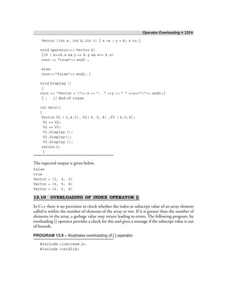 Operator Overloading ❖ 335❖
Vector (int a, int b,int c) { x =a ; y = b; z =c;}
void operator==( Vector S)
{if ( x==S.x && y == S.y && z== S.z)
cout << “true”<< endl ;
else
cout<<“false”<< endl; }
void Display ()
{
cout << “Vector = (“<< x << ”, “ <<y << ” “ <<z<<”)”<< endl;}
} ; // End of class
int main()
{
Vector V1 ( 2,4,5), V2( 6, 5, 8) ,V3 ( 6,5,8);
V1 == V2;
V2 == V3;
V1.Display ();
V2.Display();
V3.Display ();
return 0;
}
The expected output is given below.
false
true
Vector = (2, 4, 5)
Vector = (6, 5, 8)
Vector = (6, 5, 8)
13.10 OVERLOADING OF INDEX OPERATOR []
In C++ there is no provision to check whether the index or subscript value of an array element
called is within the number of elements of the array or not. If it is greater than the number of
elements in the array, a garbage value may return leading to errors. The following program, by
overloading [] operator provides a check for this and gives a message if the subscript value is out
of bounds.
PROGRAM 13.9 – Illustrates overloading of [ ] operator.
#include <iostream.h>
#include <cstdlib>
 