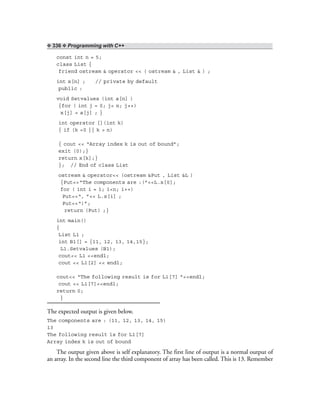❖ 336 ❖ Programming with C++
const int n = 5;
class List {
friend ostream & operator << ( ostream & , List & ) ;
int x[n] ; // private by default
public :
void Setvalues (int a[n] )
{for ( int j = 0; j< n; j++)
x[j] = a[j] ; }
int operator [](int k)
{ if (k <0 || k > n)
{ cout << “Array index k is out of bound”;
exit (0);}
return x[k];}
}; // End of class List
ostream & operator<< (ostream &Put , List &L )
{Put<<“The components are :(”<<L.x[0];
for ( int i = 1; i<n; i++)
Put<<“, ”<< L.x[i] ;
Put<<“)”;
return (Put) ;}
int main()
{
List L1 ;
int B1[] = {11, 12, 13, 14,15};
L1.Setvalues (B1);
cout<< L1 <<endl;
cout << L1[2] << endl;
cout<< “The following result is for L1[7] ”<<endl;
cout << L1[7]<<endl;
return 0;
}
The expected output is given below.
The components are : (11, 12, 13, 14, 15)
13
The following result is for L1[7]
Array index k is out of bound
The output given above is self explanatory. The first line of output is a normal output of
an array. In the second line the third component of array has been called. This is 13. Remember
 