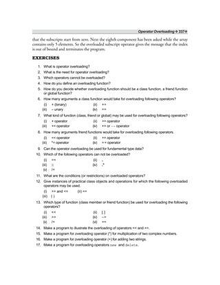 Operator Overloading ❖ 337❖
that the subscripts start from zero. Next the eighth component has been asked while the array
contains only 5 elements. So the overloaded subscript operator gives the message that the index
is out of bound and terminates the program.
EXERCISES
1. What is operator overloading?
2. What is the need for operator overloading?
3. Which operators cannot be overloaded?
4. How do you define an overloading function?
5. How do you decide whether overloading function should be a class function, a friend function
or global function?
6. How many arguments a class function would take for overloading following operators?
(i) + (binary) (ii) +=
(iii) – unary (iv) ==
7. What kind of function (class, friend or global) may be used for overloading following operators?
(i) + operator (ii) >> operator
(iii) += operator (iv) ++ or –– operator
8. How many arguments friend functions would take for overloading following operators.
(i) << operator (ii) ++ operator
(iii) *= operator (iv) == operator
9. Can the operator overloading be used for fundamental type data?
10. Which of the following operators can not be overloaded?
(i) == (ii) .
(iii) :: (iv) .*
(v) /=
11. What are the conditions (or restrictions) on overloaded operators?
12. Give instances of practical class objects and operations for which the following overloaded
operators may be used.
(i) >> and << (ii) ==
(iii) ( )
13. Which type of function (class member or friend function) be used for overloading the following
operators?
(i) << (ii) [ ]
(iii) >> (iv) –>
(v) /= (vi) ==
14. Make a program to illustrate the overloading of operators << and >>.
15. Make a program for overloading operator (*) for multiplication of two complex numbers.
16. Make a program for overloading operator (+) for adding two strings.
17. Make a program for overloading operators new and delete.
 