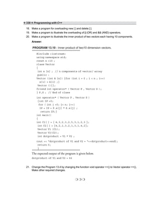 ❖ 338 ❖ Programming with C++
18. Make a program for overloading new [ ] and delete [ ].
19. Make a program to illustrate the overloading of || (OR) and && (AND) operators.
20. Make a program to illustrate the inner product of two vectors each having 10 components.
Answer:
PROGRAM 13.10 - Inner product of two10 dimension vectors.
#include <iostream>
using namespace std;
const n =10 ;
class Vector
{
int x [n] ; // n components of vector/ array
public :
Vector (int A [n]) {for (int i = 0 ; i < n ; i++)
x[i] = A[i] ;}
Vector (){};
friend int operator* ( Vector P , Vector S );
} P,S ; // End of class
int operator* ( Vector P , Vector S )
{int IP =0;
for ( int j =0; j< n; j++)
IP = IP + P.x[j] * S.x[j] ;
return IP;}
int main()
{
int C1[ ] = { 4,3,2,3,2,5,3,1,2,3 };
int C2[ ] = {4,2,1,3,2,1,3,1,4,2};
Vector V1 (C1);
Vector V2(C2);
int dotproduct = V1 * V2 ;
cout << “dotproduct of V1 and V2 = “<<dotproduct<<endl;
return 0;
}
The expected output of the program is given below.
dotproduct of V1 and V2 = 66
21. Change the Program 13.4 by changing the function void operator +=() to Vector operator +=(),
Make other required changes.
❍ ❍ ❍
 