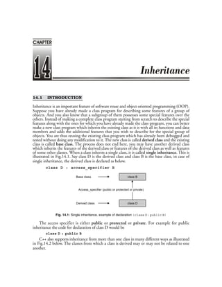 14.1 INTRODUCTION
Inheritance is an important feature of software reuse and object oriented programming (OOP).
Suppose you have already made a class program for describing some features of a group of
objects. And you also know that a subgroup of them possesses some special features over the
others. Instead of making a complete class program starting from scratch to describe the special
features along with the ones for which you have already made the class program, you can better
make a new class program which inherits the existing class as it is with all its functions and data
members and adds the additional features that you wish to describe for the special group of
objects. You are thus reusing the existing class program which has already been debugged and
tested without doing any modification to it. The new class is called derived class and the existing
class is called base class. The process does not end here, you may have another derived class
which inherits the features of the derived class or features of the derived class as well as features
of some other classes. When a class inherits a single class, it is called single inheritance. This is
illustrated in Fig.14.1. Say class D is the derived class and class B is the base class, in case of
single inheritance, the derived class is declared as below.
class D : access_specifier B
class D
class BBase class
Derived class
Access_specifier (public or protected or private)
Fig. 14.1: Single inheritance, example of declaration (class D: public B)
The access specifier is either public or protected or private. For example for public
inheritance the code for declaration of class D would be
class D : public B
C++ also supports inheritance from more than one class in many different ways as illustrated
in Fig.14.2 below. The classes from which a class is derived may or may not be related to one
another.
CHAPTER
 