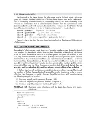 ❖ 342 ❖ Programming with C++
As illustrated in the above figures, the inheritance may be declared public, private or
protected. However, in all the declarations of derived classes the first word is class – a keyword.
This is followed by name of derived class, followed by colon (:) and then followed by access
specifier and name of base class. In case of more than one base class, the access specifier has to
be mentioned individually with each class. Let class B be the base class and class D be the derived
class. The declarations of class D in case of single inheritances may be coded as below.
class D : public B // public inheritance
class D : protected B // protected inheritance
class D : private B // private inheritance
class D : B //No access specifier, private by default
Figures 14.4(a–e) also show the codes for declaration of derived class in several different types
of inheritances.
14.3 SINGLE PUBLIC INHERITANCE
In this kind of inheritance the public functions of base class may be accessed directly by derived
class members, i.e. derived class inherits these functions. The objects of derived class can directly
access the public functions of base class. Out of the private and protected members of base
class, only protected members may be accessed by derived class through its own public function
members while the private members of base class are not visible in derived class. The private
members of base class can be accessed through public and protected function members of base
class. However, friend functions of base class also have access to all the members (public, private,
protected) of base class but friend functions are not inherited. Objects of derived class are
also objects of base class but objects of base class are not the objects of derived class.
If the base class has only public members and inheritance condition is also public then all
the members of the base class can be directly accessed by member functions as well as by objects
of derived class. Programs 14.1 to 14.3 illustrate the public inheritance with base class having
the following categories of members.
(i) Base class has only public members, (Program 14.1).
(ii) Base class has public and protected members, (Program 14.2).
(iii) Base class has public and private members, (Program 14.3).
PROGRAM 14.1– Illustrates public inheritance with the base class having only public
members.
#include <iostream>
using namespace std;
class B
{
public :
int m ,a ;
int Product1 () { return a*m;}
} ; // End of base class B
 