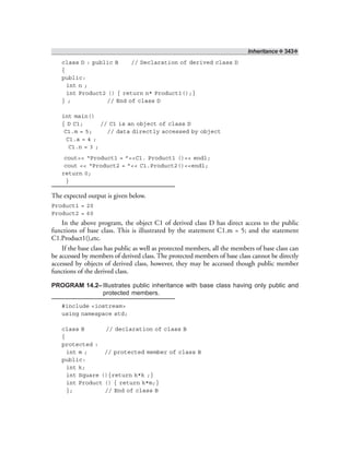 Inheritance ❖ 343❖
class D : public B // Declaration of derived class D
{
public:
int n ;
int Product2 () { return n* Product1();}
} ; // End of class D
int main()
{ D C1; // C1 is an object of class D
C1.m = 5; // data directly accessed by object
C1.a = 4 ;
C1.n = 3 ;
cout<< “Product1 = ”<<C1. Product1 ()<< endl;
cout << “Product2 = ”<< C1.Product2()<<endl;
return 0;
}
The expected output is given below.
Product1 = 20
Product2 = 60
In the above program, the object C1 of derived class D has direct access to the public
functions of base class. This is illustrated by the statement C1.m = 5; and the statement
C1.Product1(),etc.
If the base class has public as well as protected members, all the members of base class can
be accessed by members of derived class. The protected members of base class cannot be directly
accessed by objects of derived class, however, they may be accessed though public member
functions of the derived class.
PROGRAM 14.2–Illustrates public inheritance with base class having only public and
protected members.
#include <iostream>
using namespace std;
class B // declaration of class B
{
protected :
int m ; // protected member of class B
public:
int k;
int Square (){return k*k ;}
int Product () { return k*m;}
}; // End of class B
 
