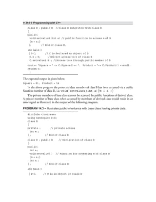 ❖ 344 ❖ Programming with C++
class D : public B //class D inherited from class B
{
public:
void setvalue1(int a) // public function to access m of B
{m = a;}
}; // End of class D.
int main()
{ D C; // C is declared an object of D
C.k = 9; //Direct access to k of class B
C.setvalue1(6); //Access to m through public member of D
cout<< “Square = ” << C.Square()<< “, Product = ”<< C.Product() <<endl;
return 0;
}
The expected output is given below.
Square = 81, Product = 54
In the above program the protected data member of class B has been accessed via a public
function member of class D, i.e. void setvalue1(int a){m = a ;}
The private members of base class cannot be accessed by public functions of derived class.
A private member of base class when accessed by members of derived class would result in an
error signal as illustrated in the output of the following program.
PROGRAM 14.3 – Illustrates public inheritance with base class having private data.
#include <iostream>
using namespace std;
class B
{
private : // private access
int m ;
} ; // End of class B
class D : public B // Declaration of class D
{
public:
int a;
void setvalue( ) // Function for accessing m of class B
{m = a;}
int n ;
} ; // End of class D
int main()
{ D C; // C is an object of class D
 