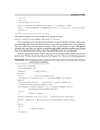 Inheritance ❖ 345❖
C.a = 5 ;
C.n = 4 ;
int product= C.a* C. n;
cout<< “ Product of members of B and D = ”<< product<< endl;
cout << “ Sum of squares of members of B & D = ”<< C.n*C.n + C.a*C.a<<endl;
return 0;
}
The expected output is an error message of the type given below.
cannot access private member declared in class B
If it is required to access the private data members or private function members of base class,
corresponding public functions which provide access to private members have to be included in
base class. These functions provide the interface. These are like brokers in trade. The private
members of a base class can only be accessed through public and protected functions of base
class or by friend functions of base class. But friend functions are not inherited.
However, protected member of base class may be accessed by public member function of
derived class. This has already been illustrated in Program 14.2. Also see the following program.
PROGRAM 14.4 –Illustrates public inheritance when base class has private data members
and function members.
#include <iostream>
using namespace std;
class B { // base class B
private :
int x; // private member of B
int Square (){ return x*x ;} // private member of class B
public:
void setvalue (int p ); //setvalue()-a public member for
// accessing the private member x of B
int Psquare(){return Square ();} // A public member of B to
//access private member Square()
int m ;
}; // End of class B
void B::setvalue (int p){x = p;}; // Definition of setvalue()
class D : public B //declaration of D with public inheritance
{
public:
int n ;
}; // End of class D
int main()
 